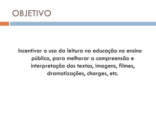 OBJETIVO


 Incentivar o uso da leitura na educação no ensino
      público, para melhorar a compreensão e
      interpretação dos textos, imagens, filmes,
             dramatizações, charges, etc.
 