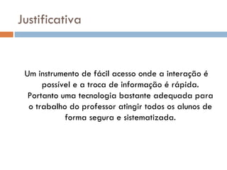 Justificativa


 Um instrumento de fácil acesso onde a interação é
      possível e a troca de informação é rápida.
  Portanto uma tecnologia bastante adequada para
  o trabalho do professor atingir todos os alunos de
            forma segura e sistematizada.
 