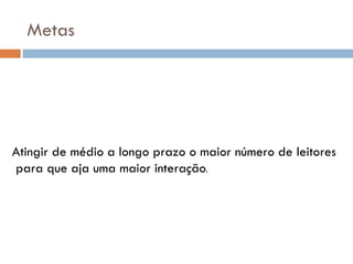Metas




Atingir de médio a longo prazo o maior número de leitores
para que aja uma maior interação.
 