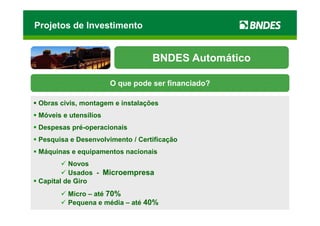 Projetos de Investimento


                                 BNDES Automático

                      O que pode ser financiado?

Obras civis, montagem e instalações
Móveis e utensílios
Despesas pré-operacionais
Pesquisa e Desenvolvimento / Certificação
Máquinas e equipamentos nacionais
         Novos
         Usados - Microempresa
Capital de Giro
        Micro – até 70%
        Pequena e média – até 40%
 