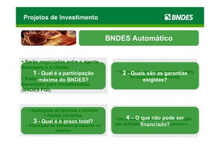 Projetos de Investimento


                                        BNDES Automático


  Serão negociadas entre o agente
financeiro e o cliente;
    1 - Qual é a participação               O2 - Quais são as garantias
                                             financiamento pode chegar a 100%
  Pode ser utilizado o Fundo                    do valor do investimento.
       máxima do BNDES?                                exigidas?
Garantidor para Investimentos
(BNDES FGI).



    Aquisições de terrenos e imóveis;
           Gastos correntes;
                                               4 – O que não e amortização
                                           Os prazos de carênciapode ser
     3 - Qual é o prazo total?
          Compra de empresas;
                                                      financiado?
                                          são definidos pelo agente financeiro.
   Aquisição de software produzido no
               exterior.
 
