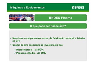 Máquinas e Equipamentos


                                  BNDES Finame

                 O que pode ser financiado?



 Máquinas e equipamentos novos, de fabricação nacional e listados
 no CFI;
 Capital de giro associado ao investimento fixo.

    Microempresa – até 50%
    Pequena e Média – até 30%
 