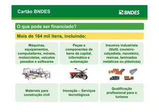 Cartão BNDES


O que pode ser financiado?

Mais de 164 mil itens, incluindo:
     Máquinas,                 Peças e          Insumos industriais
   equipamentos,          componentes de           (têxtil, coureiro-
computadores, móveis,     bens de capital,     calçadista, moveleiro,
motocicletas, veículos      informática e        resinas, laminados
 pesados e softwares         automação         metálicos ou plásticos)




                                                    Qualificação
    Materiais para       Inovação – Serviços
                                                 profissional para o
   construção civil         tecnológicos
                                                       turismo
 