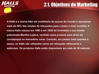 2.1. Objetivos de Marketing


A Halls é a marca líder em confeitaria de açúcar do mundo e representa
mais de 50% das vendas de rebuçados para a tosse a nível mundial. A
marca Halls nasceu em 1893 e em 1930 foi inventada a sua receita
patenteada Mentho-Lyptus, vendida como produto para alívio da
constipação no hemisfério norte. Contudo, em países mais quentes e
secos, os Halls são utilizados como um rebuçado refrescante e
saboroso. Os produtos Halls estão disponíveis em mais de 26 sabores.
 