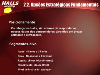 2.2. Opções Estratégicas Fundamentais


Posicionamento
 Os rebuçados Halls, são a forma de responder às
 necessidades dos consumidores garantido um prazer
 calmante e refrescante.


Segmentos-alvo

     Idade: 15 anos a 35 anos
     Sexo : Masculino e Feminino
     Região: climas frios (inverno)
     Rendimento: classe B/C/D
     Nível de instrução: qualquer
 