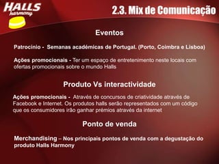 2.3. Mix de Comunicação

                                Eventos
Patrocínio - Semanas académicas de Portugal. (Porto, Coimbra e Lisboa)

Ações promocionais - Ter um espaço de entretenimento neste locais com
ofertas promocionais sobre o mundo Halls


                   Produto Vs interactividade
Ações promocionais - Através de concursos de criatividade através de
Facebook e Internet. Os produtos halls serão representados com um código
que os consumidores irão ganhar prémios através da internet

                           Ponto de venda
Merchandising – Nos principais pontos de venda com a degustação do
produto Halls Harmony
 