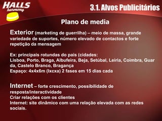3.1. Alvos Publicitários
                        Plano de media
Exterior (marketing de guerrilha) – meio de massa, grande
variedade de suportes, número elevado de contactos e forte
repetição da mensagem

Ex: principais rotundas do pais (cidades:
Lisboa, Porto, Braga, Albufeira, Beja, Setúbal, Leiria, Coimbra, Guar
da, Castelo Branco, Bragança
Espaço: 4x4x6m (lxcxa) 2 fases em 15 dias cada


Internet – forte crescimento, possibilidade de
resposta/interactividade
Criar relações com os clientes
Internet: site dinâmico com uma relação elevada com as redes
sociais.
 