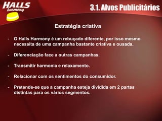 3.1. Alvos Publicitários

                      Estratégia criativa

-   O Halls Harmony é um rebuçado diferente, por isso mesmo
    necessita de uma campanha bastante criativa e ousada.

-   Diferenciação face a outras campanhas.

-   Transmitir harmonia e relaxamento.

-   Relacionar com os sentimentos do consumidor.

-   Pretende-se que a campanha esteja dividida em 2 partes
    distintas para os vários segmentos.
 