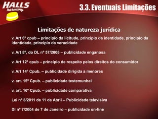 3.3. Eventuais Limitações

              Limitações de natureza jurídica
v. Art 6º cpub – principio da licitude, principio da identidade, principio da
identidade, principio da veracidade

v. Art 8º, do DL nº 57/2008 – publicidade enganosa

v. Art 12º cpub – principio de respeito pelos direitos do consumidor

v. Art 14º Cpub. – publicidade dirigida a menores

v. art. 15º Cpub. – publicidade testemunhal

v. art. 16º Cpub. – publicidade comparativa

Lei nº 8/2011 de 11 de Abril – Publicidade televisiva

Dl nº 7/2004 de 7 de Janeiro – publicidade on-line
 