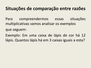 Situações de comparação entre razões
Para compreendermos essas situações
multiplicativas vamos analisar os exemplos
que seguem:
Exemplo: Em uma caixa de lápis de cor há 12
lápis. Quantos lápis há em 3 caixas iguais a esta?
 