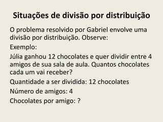 Situações de divisão por distribuição
O problema resolvido por Gabriel envolve uma
divisão por distribuição. Observe:
Exemplo:
Júlia ganhou 12 chocolates e quer dividir entre 4
amigos de sua sala de aula. Quantos chocolates
cada um vai receber?
Quantidade a ser dividida: 12 chocolates
Número de amigos: 4
Chocolates por amigo: ?
 