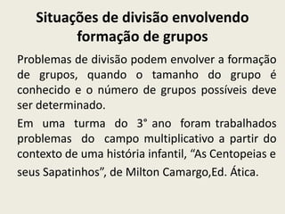 Situações de divisão envolvendo
formação de grupos
Problemas de divisão podem envolver a formação
de grupos, quando o tamanho do grupo é
conhecido e o número de grupos possíveis deve
ser determinado.
Em uma turma do 3° ano foram trabalhados
problemas do campo multiplicativo a partir do
contexto de uma história infantil, “As Centopeias e
seus Sapatinhos”, de Milton Camargo,Ed. Ática.
 