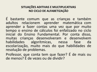SITUAÇÕES ADITIVAS E MULTIPLICATIVAS
NO CICLO DE ALFABETIZAÇÃO
É bastante comum que as crianças e também
adultos relacionem aprender matemática com
aprender a fazer contas uma vez que por muito
tempo o ensino de cálculos foi enfatizado no ciclo
inicial do Ensino Fundamental. Por conta disso,
muitas crianças desenvolveram e desenvolvem
habilidades algorítmicas, nessa fase da
escolarização, muito mais do que habilidades de
resolução de problemas.
Professor, que conta tem que fazer? É de mais ou
de menos? É de vezes ou de dividir?
 