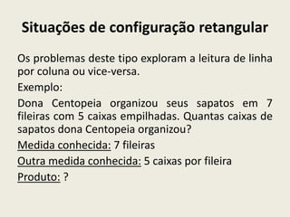 Situações de configuração retangular
Os problemas deste tipo exploram a leitura de linha
por coluna ou vice-versa.
Exemplo:
Dona Centopeia organizou seus sapatos em 7
fileiras com 5 caixas empilhadas. Quantas caixas de
sapatos dona Centopeia organizou?
Medida conhecida: 7 fileiras
Outra medida conhecida: 5 caixas por fileira
Produto: ?
 