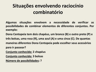 Situações envolvendo raciocínio
combinatório
Algumas situações envolvem a necessidade de verificar as
possibilidades de combinar elementos de diferentes conjuntos. Por
exemplo:
Dona Centopeia tem dois chapéus, um branco (B) e outro preto (P) e
três bolsas, uma rosa (R), uma azul (A) e uma cinza (C). De quantas
maneiras diferentes Dona Centopeia pode escolher seus acessórios
para ir passear?
Conjunto conhecido: 2 chapéus
Conjunto conhecido: 3 bolsas
Número de possibilidades: ?
 