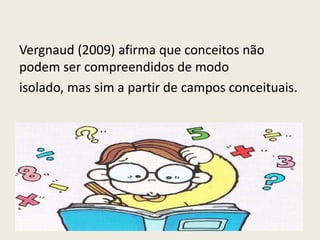 Vergnaud (2009) afirma que conceitos não
podem ser compreendidos de modo
isolado, mas sim a partir de campos conceituais.
 