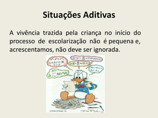 Situações Aditivas
A vivência trazida pela criança no início do
processo de escolarização não é pequena e,
acrescentamos, não deve ser ignorada.
 