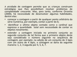 A atividade de contagem permite que as crianças construam
estratégias que lhes possibilitam resolver problemas de
complexidade crescente. Mas, para tanto, conforme Orrantia
(2000), há necessidade de desenvolver algumas habilidades,
dentre elas:
• começar a contagem a partir de qualquer ponto arbitrário da
série numérica, por exemplo, contar a partir do 6;
• identificar o último objeto contado como o cardinal que
expressa a quantidade total sem necessidade de contar os
objetos novamente;
• estender a contagem iniciada no primeiro conjunto ao
segundo conjunto de tal forma que o primeiro objeto deste
seja considerado o número seguinte na sequência de
contagem, por exemplo: na adição de um conjunto de 3 lápis
com um outro de 4 lápis, a contagem se daria da seguinte
maneira: 1, 2, 3 seguida por 4, 5, 6, 7.
 