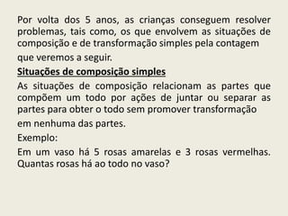 Por volta dos 5 anos, as crianças conseguem resolver
problemas, tais como, os que envolvem as situações de
composição e de transformação simples pela contagem
que veremos a seguir.
Situações de composição simples
As situações de composição relacionam as partes que
compõem um todo por ações de juntar ou separar as
partes para obter o todo sem promover transformação
em nenhuma das partes.
Exemplo:
Em um vaso há 5 rosas amarelas e 3 rosas vermelhas.
Quantas rosas há ao todo no vaso?
 