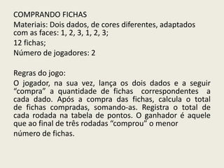 COMPRANDO FICHAS
Materiais: Dois dados, de cores diferentes, adaptados
com as faces: 1, 2, 3, 1, 2, 3;
12 fichas;
Número de jogadores: 2
Regras do jogo:
O jogador, na sua vez, lança os dois dados e a seguir
“compra” a quantidade de fichas correspondentes a
cada dado. Após a compra das fichas, calcula o total
de fichas compradas, somando-as. Registra o total de
cada rodada na tabela de pontos. O ganhador é aquele
que ao final de três rodadas “comprou” o menor
número de fichas.
 