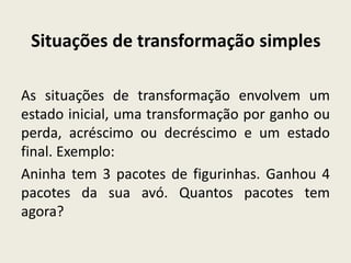 Situações de transformação simples
As situações de transformação envolvem um
estado inicial, uma transformação por ganho ou
perda, acréscimo ou decréscimo e um estado
final. Exemplo:
Aninha tem 3 pacotes de figurinhas. Ganhou 4
pacotes da sua avó. Quantos pacotes tem
agora?
 