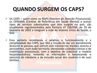 QUANDO SURGEM OS CAPS?
• Os CAPS – assim como os NAPS (Núcleos de Atenção Psicossocial),
os CERSAMs (Centros de Referência em Saúde Mental) e outros
tipos de serviços substitutivos que têm surgido no país, são
atualmente regulamentados pela Portaria nº 336/GM, de 19 de
fevereiro de 2002 e integram a rede do Sistema Único de Saúde, o
SUS.
• Essa portaria reconheceu e ampliou o funcionamento e a
complexidade dos CAPS, que têm a missão de dar um atendimento
diuturno às pessoas que sofrem com transtornos mentais severos e
persistentes, num dado território, oferecendo cuidados clínicos e de
reabilitação psicossocial, com o objetivo de substituir o modelo
hospitalocêntrico, evitando as internações e favorecendo o
exercício da cidadania e da inclusão social dos usuários e de suas
famílias.
 