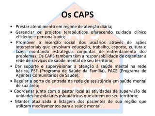 Os CAPS
• Prestar atendimento em regime de atenção diária;
• Gerenciar os projetos terapêuticos oferecendo cuidado clínico
eficiente e personalizado;
• Promover a inserção social dos usuários através de ações
intersetoriais que envolvam educação, trabalho, esporte, cultura e
lazer, montando estratégias conjuntas de enfrentamento dos
problemas. Os CAPS também têm a responsabilidade de organizar a
rede de serviços de saúde mental de seu território;
• Dar suporte e supervisionar a atenção à saúde mental na rede
básica, PSF (Programa de Saúde da Família), PACS (Programa de
Agentes Comunitários de Saúde);
• Regular a porta de entrada da rede de assistência em saúde mental
de sua área;
• Coordenar junto com o gestor local as atividades de supervisão de
unidades hospitalares psiquiátricas que atuem no seu território;
• Manter atualizada a listagem dos pacientes de sua região que
utilizam medicamentos para a saúde mental.
 