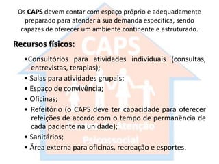 Os CAPS devem contar com espaço próprio e adequadamente
preparado para atender à sua demanda específica, sendo
capazes de oferecer um ambiente continente e estruturado.
Recursos físicos:
•Consultórios para atividades individuais (consultas,
entrevistas, terapias);
• Salas para atividades grupais;
• Espaço de convivência;
• Oficinas;
• Refeitório (o CAPS deve ter capacidade para oferecer
refeições de acordo com o tempo de permanência de
cada paciente na unidade);
• Sanitários;
• Área externa para oficinas, recreação e esportes.
 
