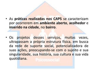 • As práticas realizadas nos CAPS se caracterizam
por ocorrerem em ambiente aberto, acolhedor e
inserido na cidade, no bairro.
• Os projetos desses serviços, muitas vezes,
ultrapassam a própria estrutura física, em busca
da rede de suporte social, potencializadora de
suas ações, preocupando-se com o sujeito e sua
singularidade, sua história, sua cultura e sua vida
quotidiana.
 
