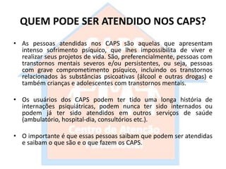QUEM PODE SER ATENDIDO NOS CAPS?
• As pessoas atendidas nos CAPS são aquelas que apresentam
intenso sofrimento psíquico, que lhes impossibilita de viver e
realizar seus projetos de vida. São, preferencialmente, pessoas com
transtornos mentais severos e/ou persistentes, ou seja, pessoas
com grave comprometimento psíquico, incluindo os transtornos
relacionados às substâncias psicoativas (álcool e outras drogas) e
também crianças e adolescentes com transtornos mentais.
• Os usuários dos CAPS podem ter tido uma longa história de
internações psiquiátricas, podem nunca ter sido internados ou
podem já ter sido atendidos em outros serviços de saúde
(ambulatório, hospital-dia, consultórios etc.).
• O importante é que essas pessoas saibam que podem ser atendidas
e saibam o que são e o que fazem os CAPS.
 