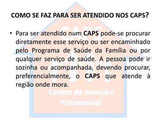 COMO SE FAZ PARA SER ATENDIDO NOS CAPS?
• Para ser atendido num CAPS pode-se procurar
diretamente esse serviço ou ser encaminhado
pelo Programa de Saúde da Família ou por
qualquer serviço de saúde. A pessoa pode ir
sozinha ou acompanhada, devendo procurar,
preferencialmente, o CAPS que atende à
região onde mora.
 