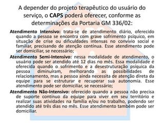 A depender do projeto terapêutico do usuário do
serviço, o CAPS poderá oferecer, conforme as
determinações da Portaria GM 336/02:
Atendimento Intensivo: trata-se de atendimento diário, oferecido
quando a pessoa se encontra com grave sofrimento psíquico, em
situação de crise ou dificuldades intensas no convívio social e
familiar, precisando de atenção contínua. Esse atendimento pode
ser domiciliar, se necessário;
Atendimento Semi-Intensivo: nessa modalidade de atendimento, o
usuário pode ser atendido até 12 dias no mês. Essa modalidade é
oferecida quando o sofrimento e a desestruturação psíquica da
pessoa diminuíram, melhorando as possibilidades de
relacionamento, mas a pessoa ainda necessita de atenção direta da
equipe para se estruturar e recuperar sua autonomia. Esse
atendimento pode ser domiciliar, se necessário;
Atendimento Não-Intensivo: oferecido quando a pessoa não precisa
de suporte contínuo da equipe para viver em seu território e
realizar suas atividades na família e/ou no trabalho, podendo ser
atendido até três dias no mês. Esse atendimento também pode ser
domiciliar.
 