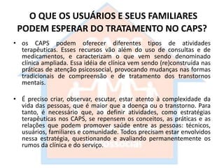 O QUE OS USUÁRIOS E SEUS FAMILIARES
PODEM ESPERAR DO TRATAMENTO NO CAPS?
• os CAPS podem oferecer diferentes tipos de atividades
terapêuticas. Esses recursos vão além do uso de consultas e de
medicamentos, e caracterizam o que vem sendo denominado
clínica ampliada. Essa idéia de clínica vem sendo (re)construída nas
práticas de atenção psicossocial, provocando mudanças nas formas
tradicionais de compreensão e de tratamento dos transtornos
mentais.
• É preciso criar, observar, escutar, estar atento à complexidade da
vida das pessoas, que é maior que a doença ou o transtorno. Para
tanto, é necessário que, ao definir atividades, como estratégias
terapêuticas nos CAPS, se repensem os conceitos, as práticas e as
relações que podem promover saúde entre as pessoas: técnicos,
usuários, familiares e comunidade. Todos precisam estar envolvidos
nessa estratégia, questionando e avaliando permanentemente os
rumos da clínica e do serviço.
 
