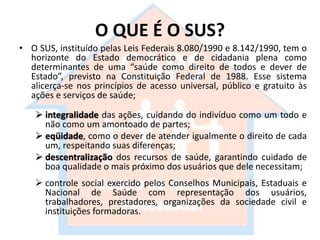 O QUE É O SUS?
• O SUS, instituído pelas Leis Federais 8.080/1990 e 8.142/1990, tem o
horizonte do Estado democrático e de cidadania plena como
determinantes de uma “saúde como direito de todos e dever de
Estado”, previsto na Constituição Federal de 1988. Esse sistema
alicerça-se nos princípios de acesso universal, público e gratuito às
ações e serviços de saúde;
 integralidade das ações, cuidando do indivíduo como um todo e
não como um amontoado de partes;
 eqüidade, como o dever de atender igualmente o direito de cada
um, respeitando suas diferenças;
 descentralização dos recursos de saúde, garantindo cuidado de
boa qualidade o mais próximo dos usuários que dele necessitam;
 controle social exercido pelos Conselhos Municipais, Estaduais e
Nacional de Saúde com representação dos usuários,
trabalhadores, prestadores, organizações da sociedade civil e
instituições formadoras.
 