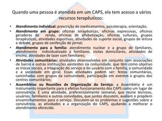 Quando uma pessoa é atendida em um CAPS, ela tem acesso a vários
recursos terapêuticos:
• Atendimento individual: prescrição de medicamentos, psicoterapia, orientação;
• Atendimento em grupo: oficinas terapêuticas, oficinas expressivas, oficinas
geradoras de renda, oficinas de alfabetização, oficinas culturais, grupos
terapêuticos, atividades esportivas, atividades de suporte social, grupos de leitura
e debate, grupos de confecção de jornal;
• Atendimento para a família: atendimento nuclear e a grupo de familiares,
atendimento individualizado a familiares, visitas domiciliares, atividades de
ensino, atividades de lazer com familiares;
• Atividades comunitárias: atividades desenvolvidas em conjunto com associações
de bairro e outras instituições existentes na comunidade, que têm como objetivo
as trocas sociais, a integração do serviço e do usuário com a família, a comunidade
e a sociedade em geral. Essas atividades podem ser: festas comunitárias,
caminhadas com grupos da comunidade, participação em eventos e grupos dos
centros comunitários;
• Assembléias ou Reuniões de Organização do Serviço: a Assembléia é um
instrumento importante para o efetivo funcionamento dos CAPS como um lugar de
convivência. É uma atividade, preferencialmente semanal, que reúne técnicos,
usuários, familiares e outros convidados, que juntos discutem, avaliam e propõem
encaminhamentos para o serviço. Discutem-se os problemas e sugestões sobre a
convivência, as atividades e a organização do CAPS, ajudando a melhorar o
atendimento oferecido.
 