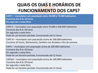 QUAIS OS DIAS E HORÁRIOS DE
FUNCIONAMENTO DOS CAPS?
CAPS I – municípios com população entre 20.000 e 70.000 habitantes
Funciona das 8 às 18 horas
De segunda a sexta-feira
CAPS II – municípios com população entre 70.000 e 200.000 habitantes
Funciona das 8 às 18 horas
De segunda a sexta-feira
Pode ter um terceiro período, funcionando até 21 horas
CAPS III – municípios com população acima de 200.000 habitantes
Funciona 24 horas, diariamente, também nos feriados e fins de semana.
CAPSi – municípios com população acima de 200.000 habitantes
Funciona das 8 às 18 horas
De segunda a sexta-feira
Pode ter um terceiro período, funcionando até 21 horas
CAPSad – municípios com população acima de 100.000 habitantes
Funciona das 8 às 18 horas
De segunda a sexta-feira
Pode ter um terceiro período, funcionando até 21 horas
 