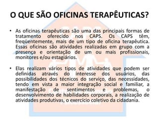 O QUE SÃO OFICINAS TERAPÊUTICAS?
• As oficinas terapêuticas são uma das principais formas de
tratamento oferecido nos CAPS. Os CAPS têm,
freqüentemente, mais de um tipo de oficina terapêutica.
Essas oficinas são atividades realizadas em grupo com a
presença e orientação de um ou mais profissionais,
monitores e/ou estagiários.
• Elas realizam vários tipos de atividades que podem ser
definidas através do interesse dos usuários, das
possibilidades dos técnicos do serviço, das necessidades,
tendo em vista a maior integração social e familiar, a
manifestação de sentimentos e problemas, o
desenvolvimento de habilidades corporais, a realização de
atividades produtivas, o exercício coletivo da cidadania.
 