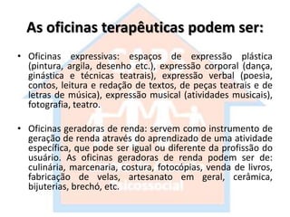 As oficinas terapêuticas podem ser:
• Oficinas expressivas: espaços de expressão plástica
(pintura, argila, desenho etc.), expressão corporal (dança,
ginástica e técnicas teatrais), expressão verbal (poesia,
contos, leitura e redação de textos, de peças teatrais e de
letras de música), expressão musical (atividades musicais),
fotografia, teatro.
• Oficinas geradoras de renda: servem como instrumento de
geração de renda através do aprendizado de uma atividade
específica, que pode ser igual ou diferente da profissão do
usuário. As oficinas geradoras de renda podem ser de:
culinária, marcenaria, costura, fotocópias, venda de livros,
fabricação de velas, artesanato em geral, cerâmica,
bijuterias, brechó, etc.
 