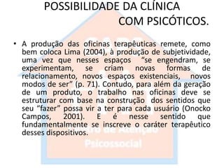 POSSIBILIDADE DA CLÍNICA
COM PSICÓTICOS.
• A produção das oficinas terapêuticas remete, como
bem coloca Lima (2004), à produção de subjetividade,
uma vez que nesses espaços “se engendram, se
experimentam, se criam novas formas de
relacionamento, novos espaços existenciais, novos
modos de ser” (p. 71). Contudo, para além da geração
de um produto, o trabalho nas oficinas deve se
estruturar com base na construção dos sentidos que
seu “fazer” possa vir a ter para cada usuário (Onocko
Campos, 2001). E é nesse sentido que
fundamentalmente se inscreve o caráter terapêutico
desses dispositivos.
 