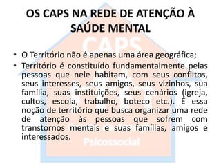 OS CAPS NA REDE DE ATENÇÃO À
SAÚDE MENTAL
• O Território não é apenas uma área geográfica;
• Território é constituído fundamentalmente pelas
pessoas que nele habitam, com seus conflitos,
seus interesses, seus amigos, seus vizinhos, sua
família, suas instituições, seus cenários (igreja,
cultos, escola, trabalho, boteco etc.). É essa
noção de território que busca organizar uma rede
de atenção às pessoas que sofrem com
transtornos mentais e suas famílias, amigos e
interessados.
 