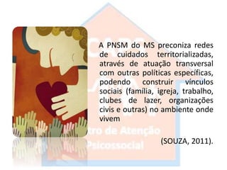 A PNSM do MS preconiza redes
de cuidados territorializadas,
através de atuação transversal
com outras políticas específicas,
podendo construir vínculos
sociais (família, igreja, trabalho,
clubes de lazer, organizações
civis e outras) no ambiente onde
vivem
(SOUZA, 2011).
 