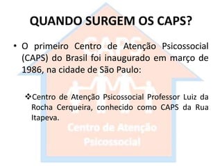 QUANDO SURGEM OS CAPS?
• O primeiro Centro de Atenção Psicossocial
(CAPS) do Brasil foi inaugurado em março de
1986, na cidade de São Paulo:
Centro de Atenção Psicossocial Professor Luiz da
Rocha Cerqueira, conhecido como CAPS da Rua
Itapeva.
 