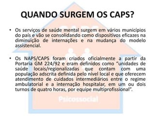QUANDO SURGEM OS CAPS?
• Os serviços de saúde mental surgem em vários municípios
do país e vão se consolidando como dispositivos eficazes na
diminuição de internações e na mudança do modelo
assistencial.
• Os NAPS/CAPS foram criados oficialmente a partir da
Portaria GM 224/92 e eram definidos como “unidades de
saúde locais/regionalizadas que contam com uma
população adscrita definida pelo nível local e que oferecem
atendimento de cuidados intermediários entre o regime
ambulatorial e a internação hospitalar, em um ou dois
turnos de quatro horas, por equipe multiprofissional”.
 