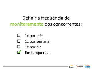Definir a frequência de
monitoramento dos concorrentes:

     1x por mês
     1x por semana
     1x por dia
     Em tempo real!
 