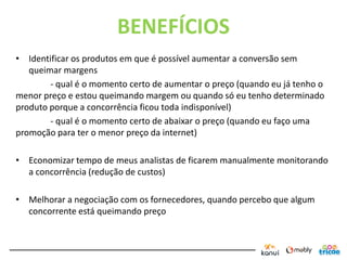 BENEFÍCIOS
• Identificar os produtos em que é possível aumentar a conversão sem
   queimar margens
        - qual é o momento certo de aumentar o preço (quando eu já tenho o
menor preço e estou queimando margem ou quando só eu tenho determinado
produto porque a concorrência ficou toda indisponível)
        - qual é o momento certo de abaixar o preço (quando eu faço uma
promoção para ter o menor preço da internet)

• Economizar tempo de meus analistas de ficarem manualmente monitorando
  a concorrência (redução de custos)

• Melhorar a negociação com os fornecedores, quando percebo que algum
  concorrente está queimando preço
 