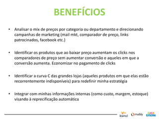 BENEFÍCIOS
• Analisar o mix de preços por categoria ou departamento e direcionando
  campanhas de marketing (mail mkt, comparador de preço, links
  patrocinados, facebook etc.)

• Identificar os produtos que ao baixar preço aumentam os clicks nos
  comparadores de preço sem aumentar conversão e aqueles em que a
  conversão aumenta. Economizar no pagamento de clicks

• Identificar a curva C das grandes lojas (aqueles produtos em que elas estão
  recorrentemente indisponíveis) para redefinir minha estratégia

• Integrar com minhas informações internas (como custo, margem, estoque)
  visando à reprecificação automática
 