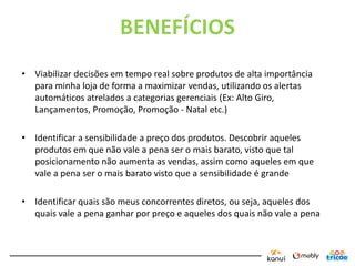 BENEFÍCIOS
• Viabilizar decisões em tempo real sobre produtos de alta importância
  para minha loja de forma a maximizar vendas, utilizando os alertas
  automáticos atrelados a categorias gerenciais (Ex: Alto Giro,
  Lançamentos, Promoção, Promoção - Natal etc.)

• Identificar a sensibilidade a preço dos produtos. Descobrir aqueles
  produtos em que não vale a pena ser o mais barato, visto que tal
  posicionamento não aumenta as vendas, assim como aqueles em que
  vale a pena ser o mais barato visto que a sensibilidade é grande

• Identificar quais são meus concorrentes diretos, ou seja, aqueles dos
  quais vale a pena ganhar por preço e aqueles dos quais não vale a pena
 