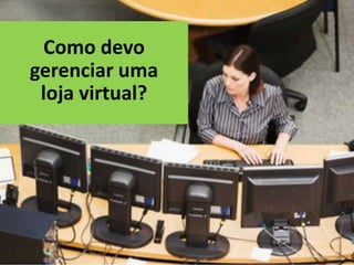 Como devo
gerenciar uma
 loja virtual?
 