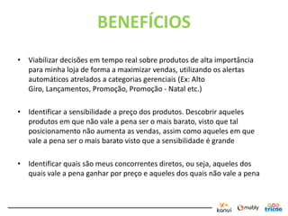BENEFÍCIOS
• Viabilizar decisões em tempo real sobre produtos de alta importância
  para minha loja de forma a maximizar vendas, utilizando os alertas
  automáticos atrelados a categorias gerenciais (Ex: Alto
  Giro, Lançamentos, Promoção, Promoção - Natal etc.)

• Identificar a sensibilidade a preço dos produtos. Descobrir aqueles
  produtos em que não vale a pena ser o mais barato, visto que tal
  posicionamento não aumenta as vendas, assim como aqueles em que
  vale a pena ser o mais barato visto que a sensibilidade é grande

• Identificar quais são meus concorrentes diretos, ou seja, aqueles dos
  quais vale a pena ganhar por preço e aqueles dos quais não vale a pena
 