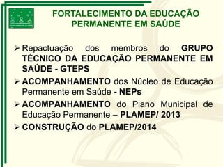  Repactuação dos membros do GRUPO
TÉCNICO DA EDUCAÇÃO PERMANENTE EM
SAÚDE - GTEPS
 ACOMPANHAMENTO dos Núcleo de Educação
Permanente em Saúde - NEPs
 ACOMPANHAMENTO do Plano Municipal de
Educação Permanente – PLAMEP/ 2013
 CONSTRUÇÃO do PLAMEP/2014
FORTALECIMENTO DA EDUCAÇÃO
PERMANENTE EM SAÚDE
 